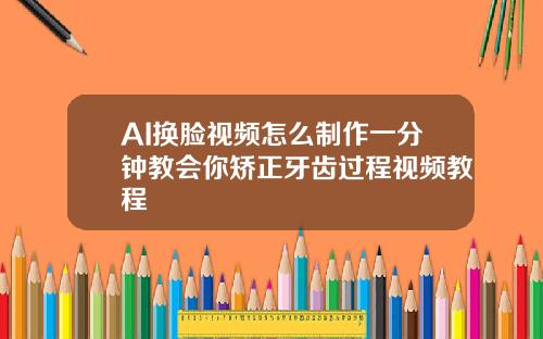 AI换脸视频怎么制作一分钟教会你矫正牙齿过程视频教程