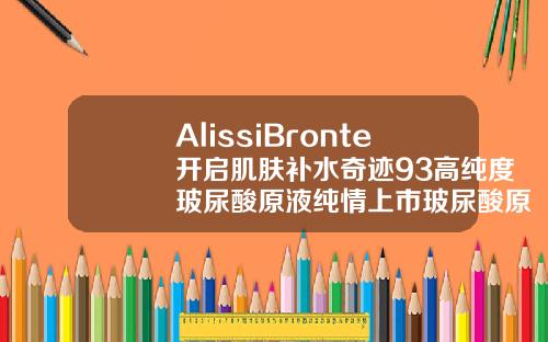 AlissiBronte开启肌肤补水奇迹93高纯度玻尿酸原液纯情上市玻尿酸原液16岁女孩可以用吗有效果吗