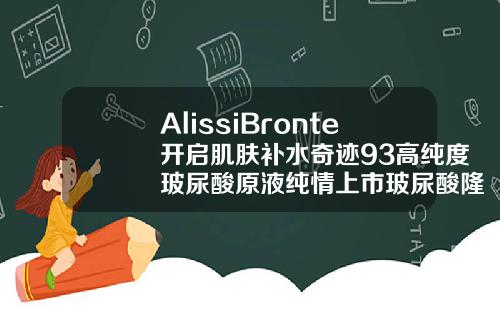 AlissiBronte开启肌肤补水奇迹93高纯度玻尿酸原液纯情上市玻尿酸隆鼻什么牌子
