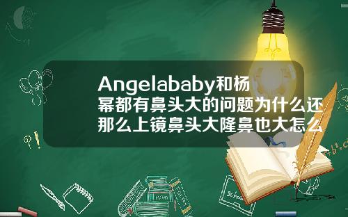 Angelababy和杨幂都有鼻头大的问题为什么还那么上镜鼻头大隆鼻也大怎么回事