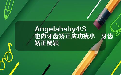 Angelababy小S也做牙齿矫正成功瘦小臉牙齿矫正杨颖
