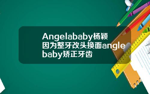 Angelababy杨颖因为整牙改头换面anglebaby矫正牙齿