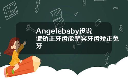 Angelababy没说谎矫正牙齿能整容牙齿矫正兔牙