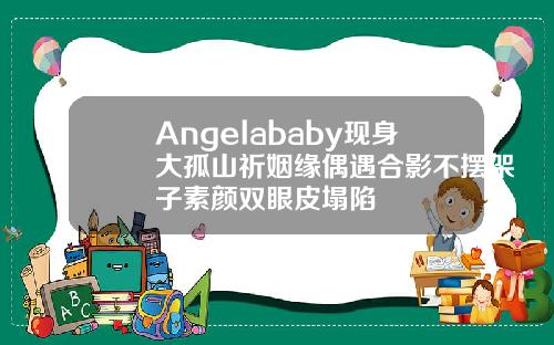 Angelababy现身大孤山祈姻缘偶遇合影不摆架子素颜双眼皮塌陷