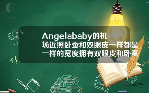 Angelababy的机场近照卧蚕和双眼皮一样都是一样的宽度拥有双眼皮和卧蚕的眼睛好看吗