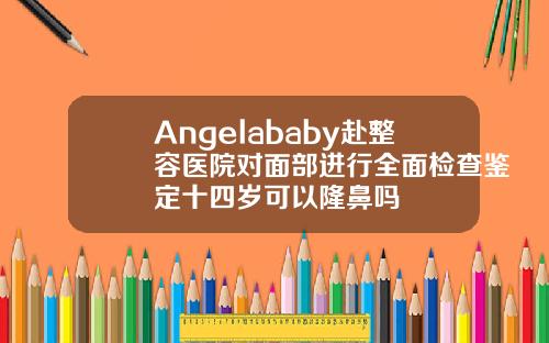 Angelababy赴整容医院对面部进行全面检查鉴定十四岁可以隆鼻吗
