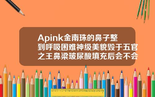 Apink金南珠的鼻子整到呼吸困难神级美貌毁于五官之王鼻梁玻尿酸填充后会不会眼距变窄了