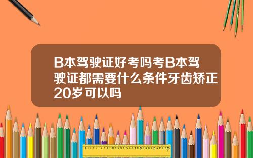 B本驾驶证好考吗考B本驾驶证都需要什么条件牙齿矫正20岁可以吗