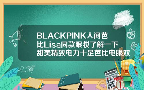 BLACKPINK人间芭比Lisa同款眼妆了解一下甜美精致电力十足芭比电眼双眼皮效果图