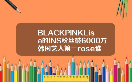BLACKPINKLisa的INS粉丝破6000万韩国艺人第一rose谁
