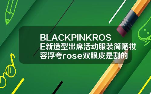 BLACKPINKROSE新造型出席活动服装简陋妆容浮夸rose双眼皮是割的吗多少钱一次