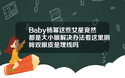 Baby杨幂这些女星竟然都是大小眼解决办法看这里明眸双眼皮是埋线吗