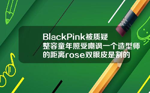 BlackPink被质疑整容童年照受嘲讽一个造型师的距离rose双眼皮是割的吗多少钱一次