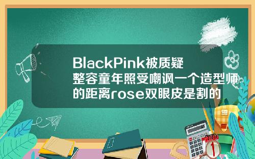 BlackPink被质疑整容童年照受嘲讽一个造型师的距离rose双眼皮是割的吗还是割的
