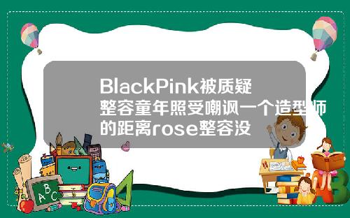BlackPink被质疑整容童年照受嘲讽一个造型师的距离rose整容没