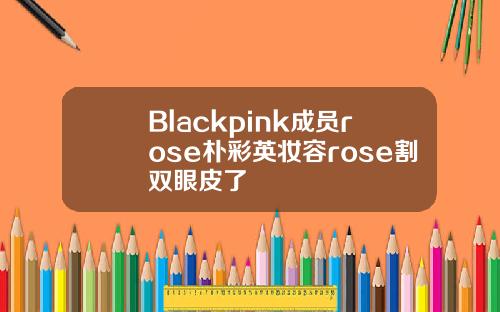 Blackpink成员rose朴彩英妆容rose割双眼皮了