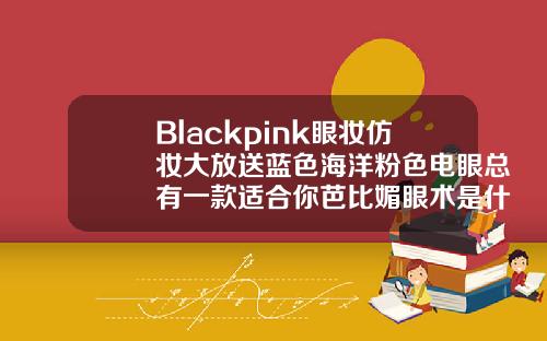 Blackpink眼妆仿妆大放送蓝色海洋粉色电眼总有一款适合你芭比媚眼术是什么