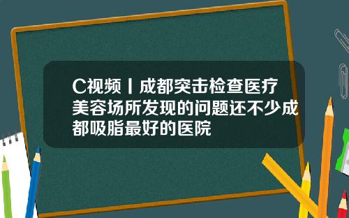 C视频丨成都突击检查医疗美容场所发现的问题还不少成都吸脂最好的医院
