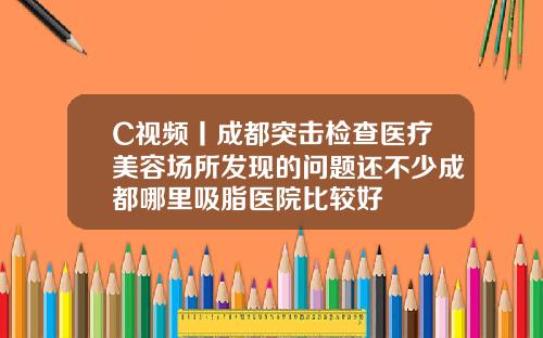 C视频丨成都突击检查医疗美容场所发现的问题还不少成都哪里吸脂医院比较好