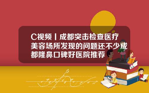 C视频丨成都突击检查医疗美容场所发现的问题还不少成都隆鼻口碑好医院推荐