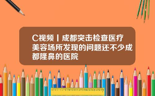 C视频丨成都突击检查医疗美容场所发现的问题还不少成都隆鼻的医院