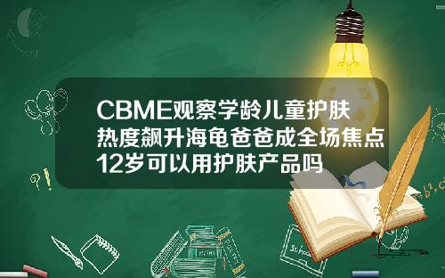 CBME观察学龄儿童护肤热度飙升海龟爸爸成全场焦点12岁可以用护肤产品吗