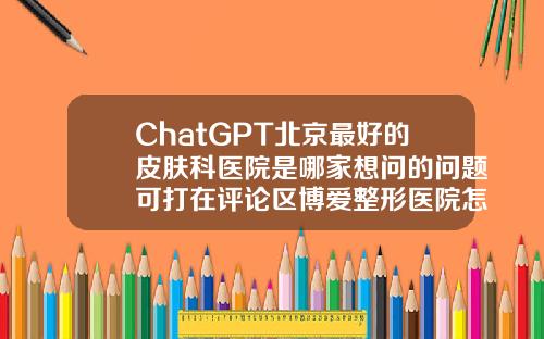 ChatGPT北京最好的皮肤科医院是哪家想问的问题可打在评论区博爱整形医院怎么样