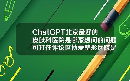 ChatGPT北京最好的皮肤科医院是哪家想问的问题可打在评论区博爱整形医院是正规医院吗