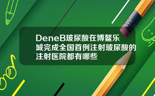 DeneB玻尿酸在博鳌乐城完成全国首例注射玻尿酸的注射医院都有哪些