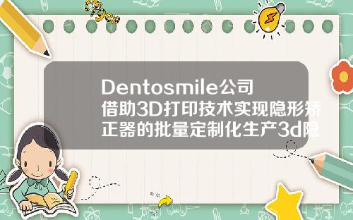 Dentosmile公司借助3D打印技术实现隐形矫正器的批量定制化生产3d隐形正畸