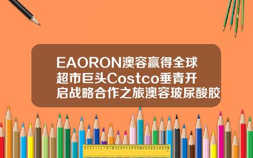 EAORON澳容赢得全球超市巨头Costco垂青开启战略合作之旅澳容玻尿酸胶原蛋白保湿面膜怎么样