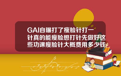 GAI自曝打了瘦脸针打一针真的能瘦脸想打针先做好这些功课瘦脸针大概费用多少钱一针