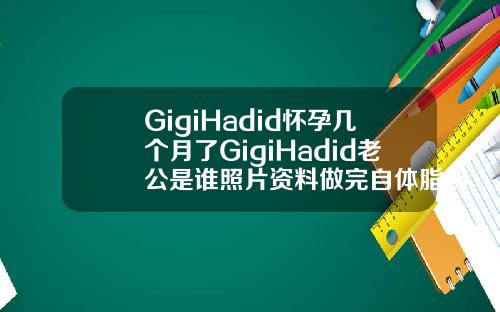GigiHadid怀孕几个月了GigiHadid老公是谁照片资料做完自体脂肪填充面部多久可以怀孕