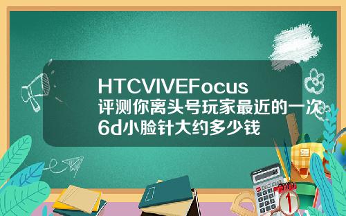 HTCVIVEFocus评测你离头号玩家最近的一次6d小脸针大约多少钱