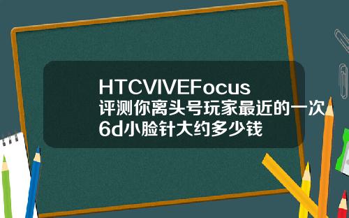 HTCVIVEFocus评测你离头号玩家最近的一次6d小脸针大约多少钱