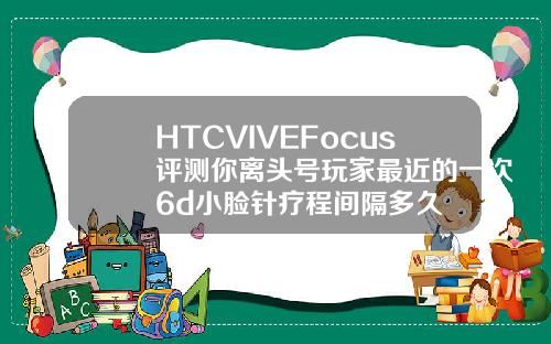 HTCVIVEFocus评测你离头号玩家最近的一次6d小脸针疗程间隔多久