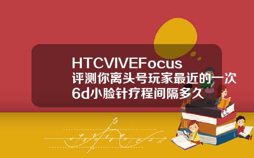HTCVIVEFocus评测你离头号玩家最近的一次6d小脸针疗程间隔多久