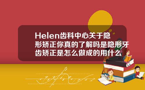 Helen齿科中心关于隐形矫正你真的了解吗是隐形牙齿矫正是怎么做成的用什么