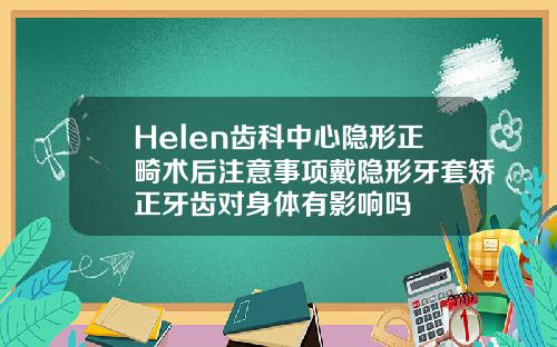 Helen齿科中心隐形正畸术后注意事项戴隐形牙套矫正牙齿对身体有影响吗