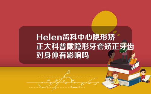 Helen齿科中心隐形矫正大科普戴隐形牙套矫正牙齿对身体有影响吗
