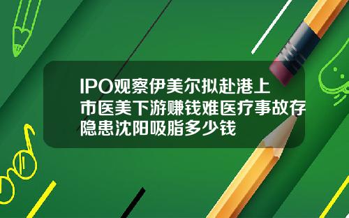 IPO观察伊美尔拟赴港上市医美下游赚钱难医疗事故存隐患沈阳吸脂多少钱