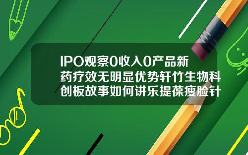 IPO观察0收入0产品新药疗效无明显优势轩竹生物科创板故事如何讲乐提葆瘦脸针价格多少钱