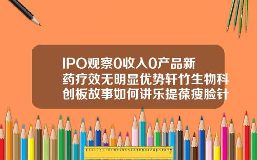 IPO观察0收入0产品新药疗效无明显优势轩竹生物科创板故事如何讲乐提葆瘦脸针多少钱一支啊