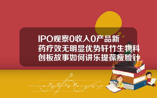IPO观察0收入0产品新药疗效无明显优势轩竹生物科创板故事如何讲乐提葆瘦脸针多少钱一支