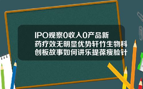 IPO观察0收入0产品新药疗效无明显优势轩竹生物科创板故事如何讲乐提葆瘦脸针多少钱