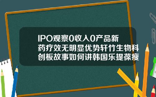 IPO观察0收入0产品新药疗效无明显优势轩竹生物科创板故事如何讲韩国乐提葆瘦脸针多久见效