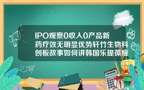 IPO观察0收入0产品新药疗效无明显优势轩竹生物科创板故事如何讲韩国乐提葆瘦脸针多久见效