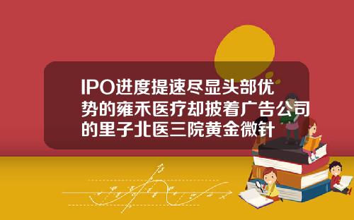 IPO进度提速尽显头部优势的雍禾医疗却披着广告公司的里子北医三院黄金微针