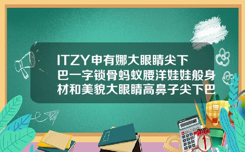 ITZY申有娜大眼睛尖下巴一字锁骨蚂蚁腰洋娃娃般身材和美貌大眼睛高鼻子尖下巴