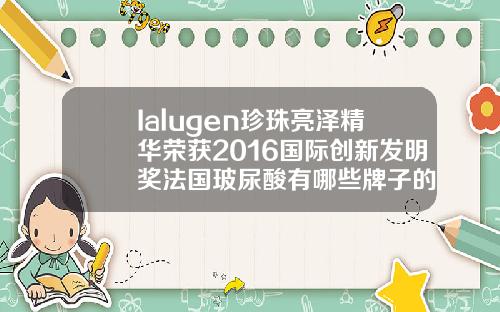 Ialugen珍珠亮泽精华荣获2016国际创新发明奖法国玻尿酸有哪些牌子的